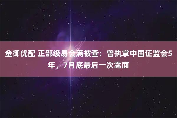 金御优配 正部级易会满被查：曾执掌中国证监会5年，7月底最后一次露面