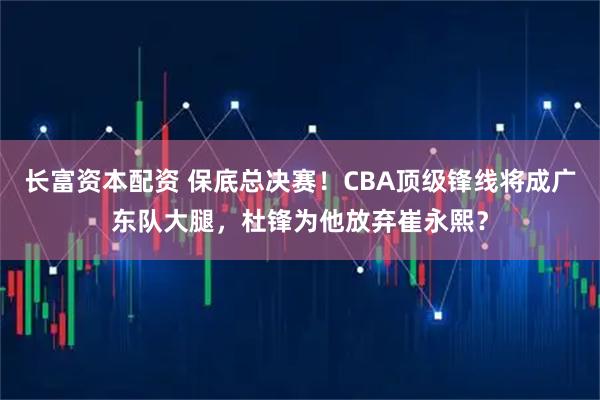 长富资本配资 保底总决赛！CBA顶级锋线将成广东队大腿，杜锋为他放弃崔永熙？