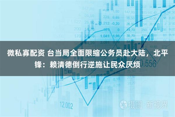 微私寡配资 台当局全面限缩公务员赴大陆，北平锋：赖清德倒行逆施让民众厌烦