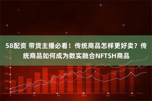 58配资 带货主播必看！传统商品怎样更好卖？传统商品如何成为数实融合NFTSH商品