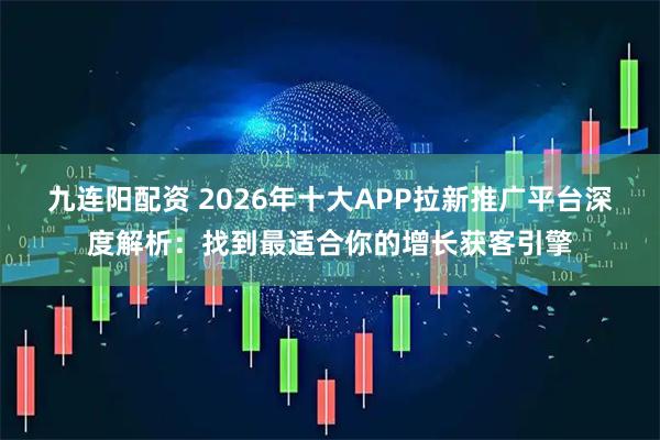 九连阳配资 2026年十大APP拉新推广平台深度解析：找到最适合你的增长获客引擎
