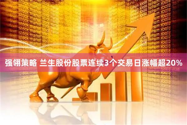 强翎策略 兰生股份股票连续3个交易日涨幅超20%