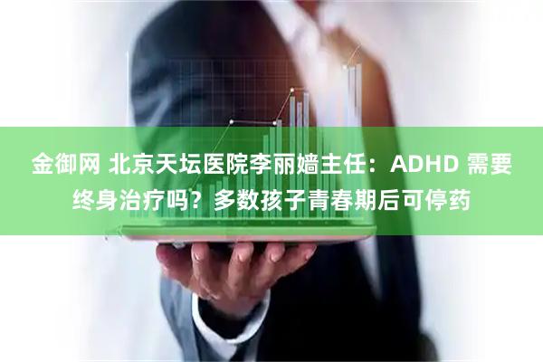 金御网 北京天坛医院李丽嫱主任：ADHD 需要终身治疗吗？多数孩子青春期后可停药